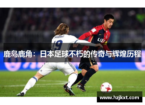 鹿岛鹿角：日本足球不朽的传奇与辉煌历程