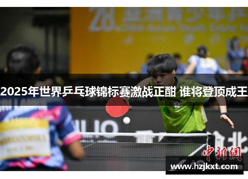 2025年世界乒乓球锦标赛激战正酣 谁将登顶成王