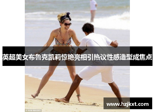 英超美女布鲁克凯莉惊艳亮相引热议性感造型成焦点